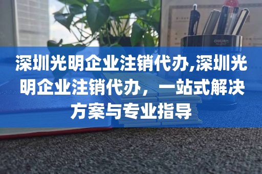 深圳光明企业注销代办,深圳光明企业注销代办，一站式解决方案与专业指导