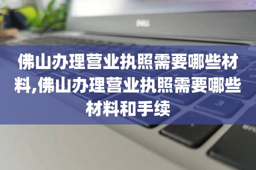 佛山办理营业执照需要哪些材料,佛山办理营业执照需要哪些材料和手续