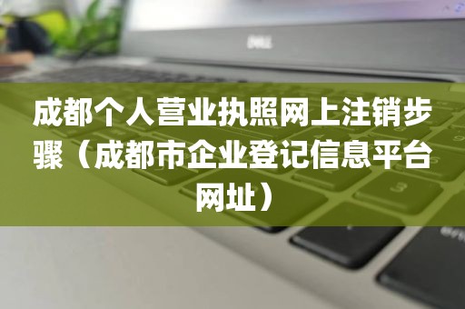 成都个人营业执照网上注销步骤（成都市企业登记信息平台网址）