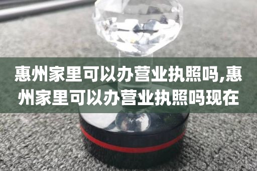 惠州家里可以办营业执照吗,惠州家里可以办营业执照吗现在