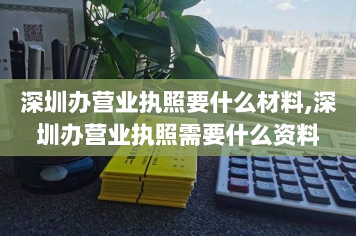 深圳办营业执照要什么材料,深圳办营业执照需要什么资料