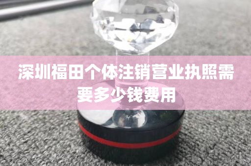 深圳福田个体注销营业执照需要多少钱费用