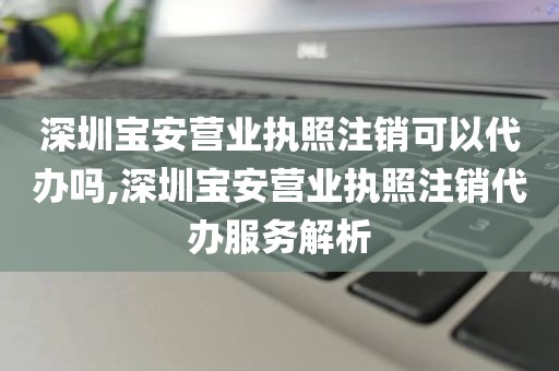 深圳宝安营业执照注销可以代办吗,深圳宝安营业执照注销代办服务解析