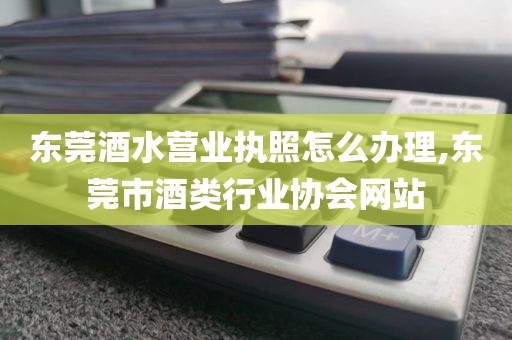 东莞酒水营业执照怎么办理,东莞市酒类行业协会网站