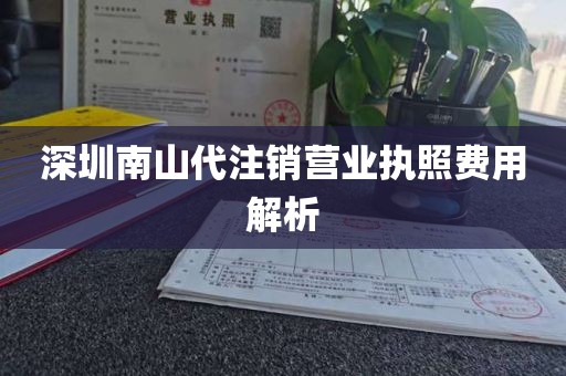 深圳南山代注销营业执照费用解析