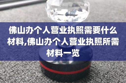 佛山办个人营业执照需要什么材料,佛山办个人营业执照所需材料一览