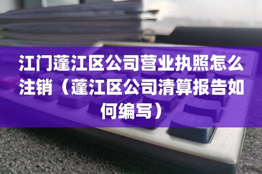 江门蓬江区公司营业执照怎么注销（蓬江区公司清算报告如何编写）
