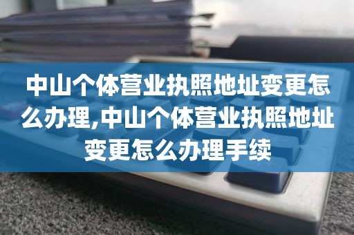 中山个体营业执照地址变更怎么办理,中山个体营业执照地址变更怎么办理手续