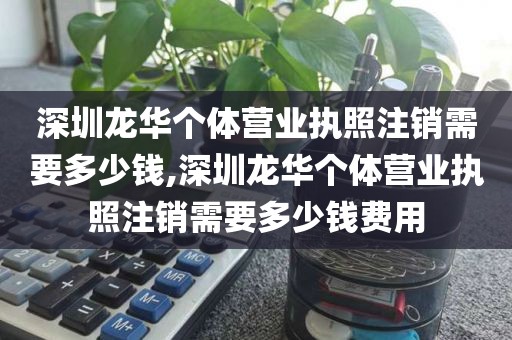 深圳龙华个体营业执照注销需要多少钱,深圳龙华个体营业执照注销需要多少钱费用
