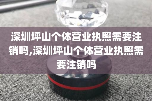 深圳坪山个体营业执照需要注销吗,深圳坪山个体营业执照需要注销吗