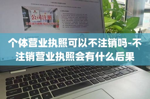 个体营业执照可以不注销吗-不注销营业执照会有什么后果