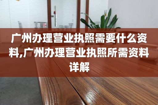 广州办理营业执照需要什么资料,广州办理营业执照所需资料详解