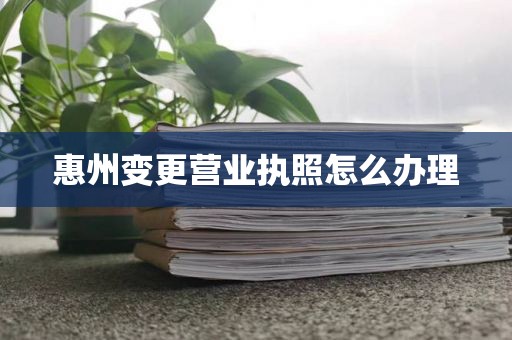 惠州变更营业执照怎么办理