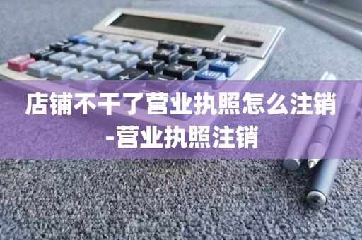 店铺不干了营业执照怎么注销-营业执照注销