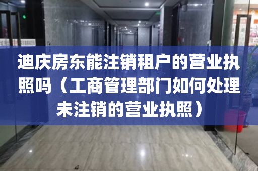 迪庆房东能注销租户的营业执照吗（工商管理部门如何处理未注销的营业执照）