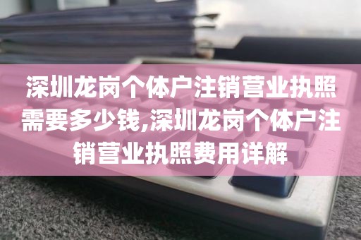 深圳龙岗个体户注销营业执照需要多少钱,深圳龙岗个体户注销营业执照费用详解