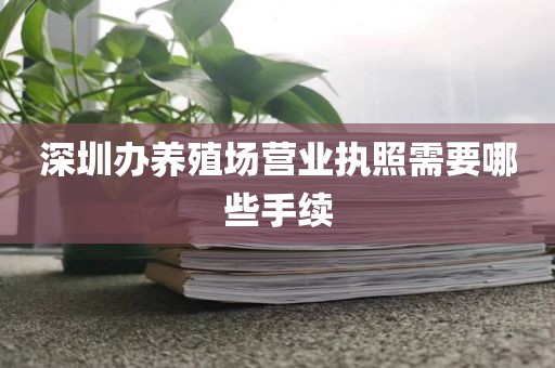 深圳办养殖场营业执照需要哪些手续