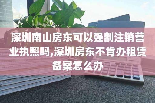深圳南山房东可以强制注销营业执照吗,深圳房东不肯办租赁备案怎么办
