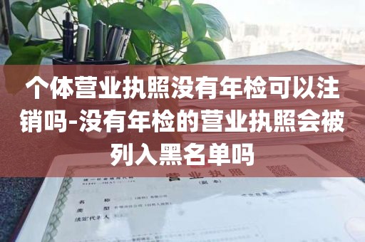 个体营业执照没有年检可以注销吗-没有年检的营业执照会被列入黑名单吗