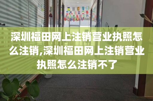 深圳福田网上注销营业执照怎么注销,深圳福田网上注销营业执照怎么注销不了
