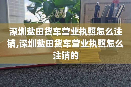 深圳盐田货车营业执照怎么注销,深圳盐田货车营业执照怎么注销的