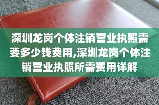深圳龙岗个体注销营业执照需要多少钱费用,深圳龙岗个体注销营业执照所需费用详解