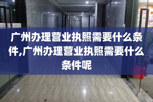 广州办理营业执照需要什么条件,广州办理营业执照需要什么条件呢