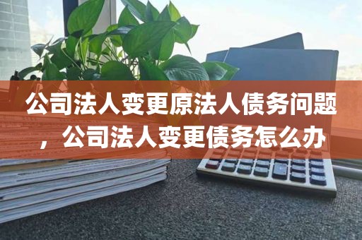 公司法人变更原法人债务问题，公司法人变更债务怎么办