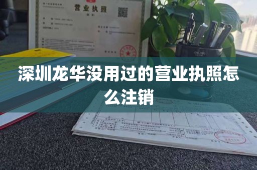 深圳龙华没用过的营业执照怎么注销
