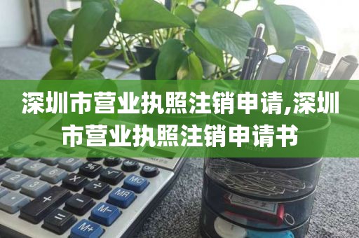 深圳市营业执照注销申请,深圳市营业执照注销申请书
