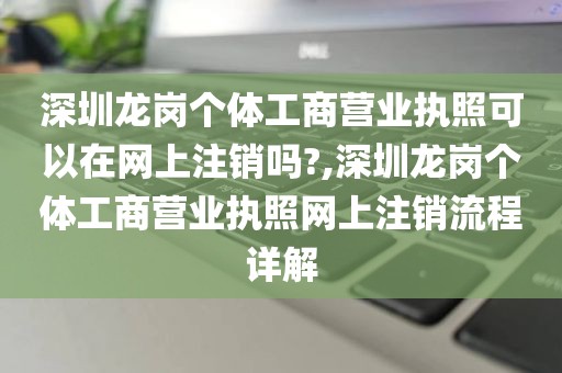 深圳龙岗个体工商营业执照可以在网上注销吗?,深圳龙岗个体工商营业执照网上注销流程详解