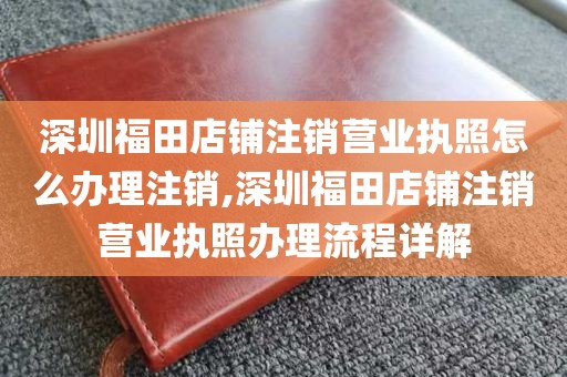 深圳福田店铺注销营业执照怎么办理注销,深圳福田店铺注销营业执照办理流程详解