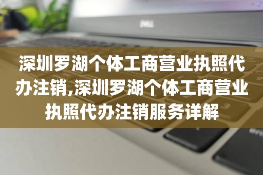 深圳罗湖个体工商营业执照代办注销,深圳罗湖个体工商营业执照代办注销服务详解