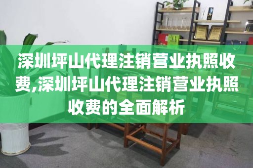 深圳坪山代理注销营业执照收费,深圳坪山代理注销营业执照收费的全面解析