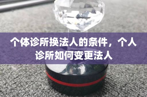 个体诊所换法人的条件，个人诊所如何变更法人