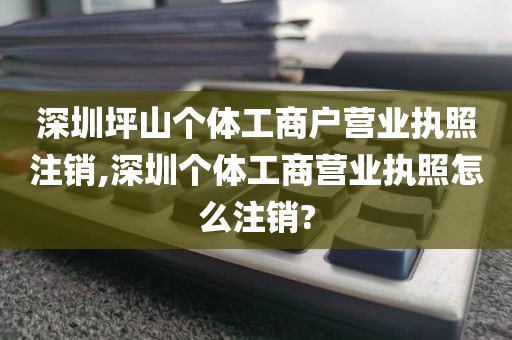 深圳坪山个体工商户营业执照注销,深圳个体工商营业执照怎么注销?