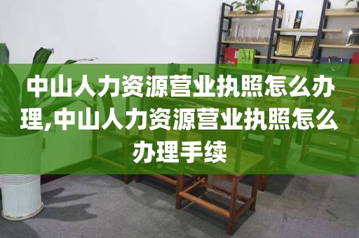 中山人力资源营业执照怎么办理,中山人力资源营业执照怎么办理手续