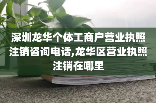 深圳龙华个体工商户营业执照注销咨询电话,龙华区营业执照注销在哪里