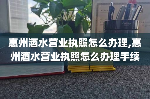 惠州酒水营业执照怎么办理,惠州酒水营业执照怎么办理手续