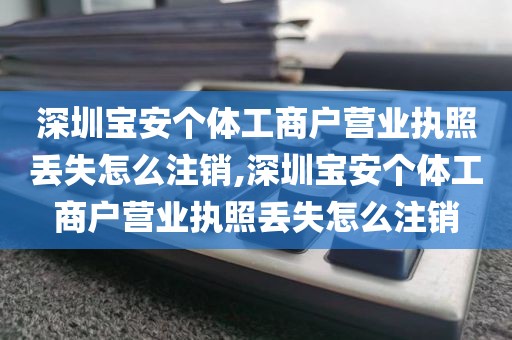 深圳宝安个体工商户营业执照丢失怎么注销,深圳宝安个体工商户营业执照丢失怎么注销