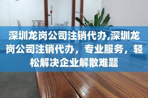深圳龙岗公司注销代办,深圳龙岗公司注销代办，专业服务，轻松解决企业解散难题
