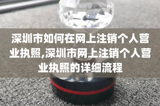 深圳市如何在网上注销个人营业执照,深圳市网上注销个人营业执照的详细流程