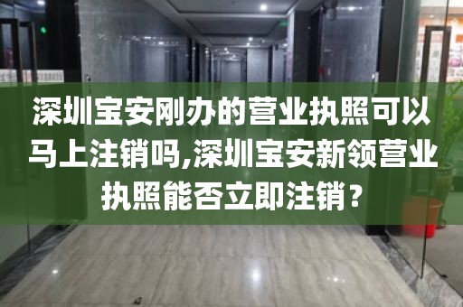 深圳宝安刚办的营业执照可以马上注销吗,深圳宝安新领营业执照能否立即注销？