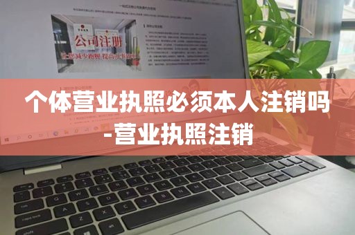 个体营业执照必须本人注销吗-营业执照注销