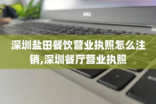 深圳盐田餐饮营业执照怎么注销,深圳餐厅营业执照