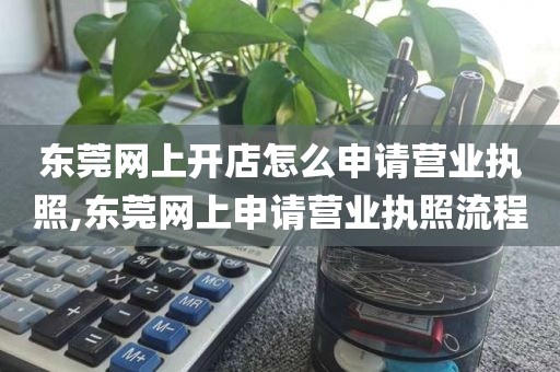 东莞网上开店怎么申请营业执照,东莞网上申请营业执照流程