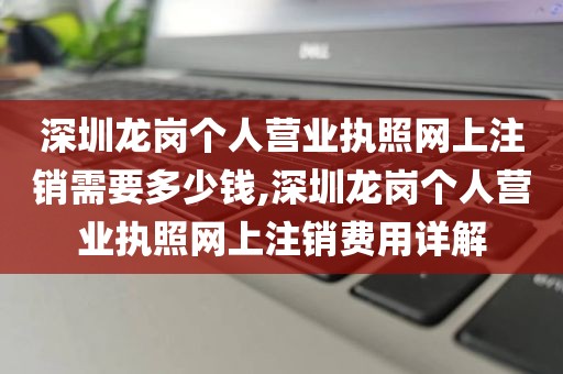 深圳龙岗个人营业执照网上注销需要多少钱,深圳龙岗个人营业执照网上注销费用详解