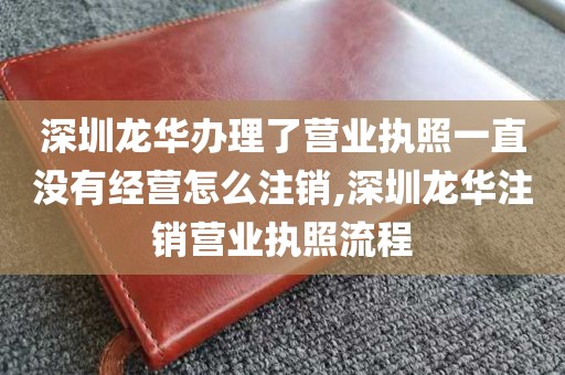 深圳龙华办理了营业执照一直没有经营怎么注销,深圳龙华注销营业执照流程