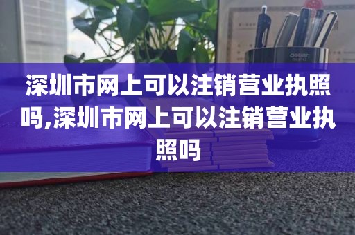 深圳市网上可以注销营业执照吗,深圳市网上可以注销营业执照吗