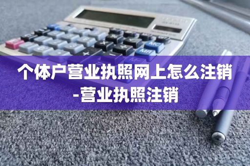 个体户营业执照网上怎么注销-营业执照注销